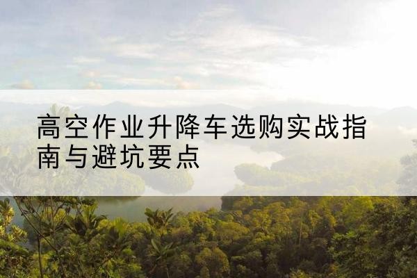 于洪升降车怎么选-高空作业升降车选购实战指南与避坑要点