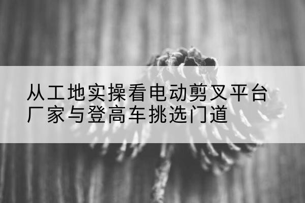 于洪电动剪叉升降平台厂家-从工地实操看电动剪叉平台厂家与登高车挑选门道