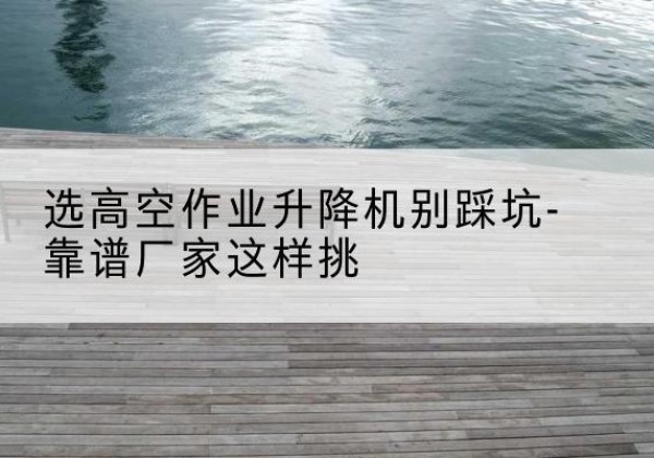 于洪剪叉式升降机厂家-选高空作业升降机别踩坑-靠谱厂家这样挑