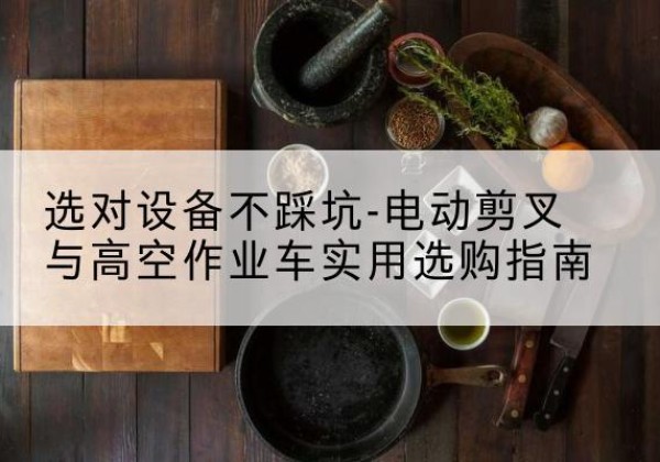 于洪电动剪叉升降平台怎么选-选对设备不踩坑-电动剪叉与高空作业车实用选购指南