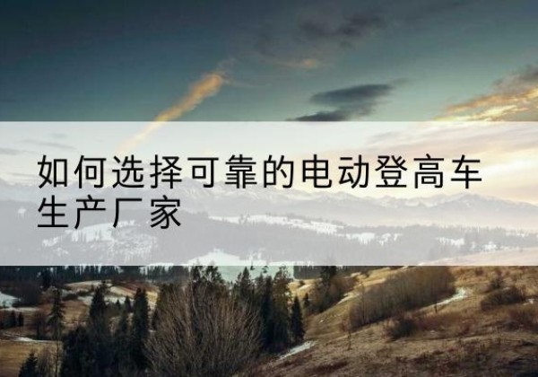 于洪电动登高车厂家-如何选择可靠的电动登高车生产厂家
