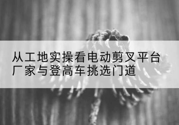 于洪电动剪叉升降平台厂家-从工地实操看电动剪叉平台厂家与登高车挑选门道